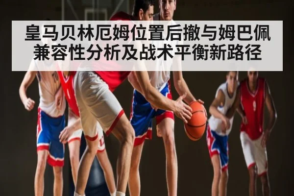 皇马贝林厄姆位置后撤与姆巴佩兼容性分析及战术平衡新路径